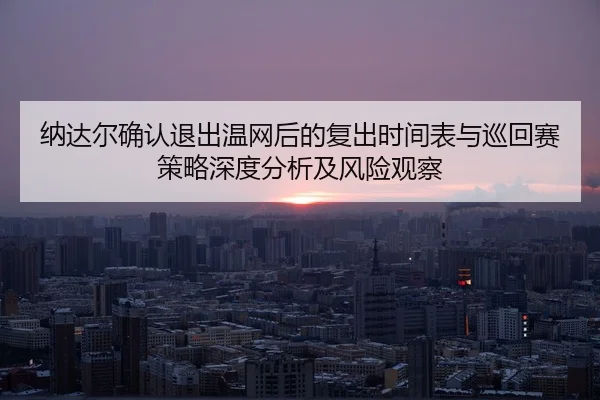 纳达尔确认退出温网后的复出时间表与巡回赛策略深度分析及风险观察